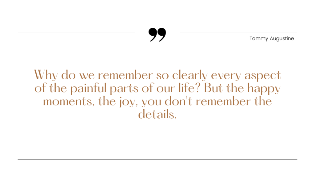 why do we remember so clearly every aspect of the painful parts of our life? But the happy moments, the joy, you don't remember the details